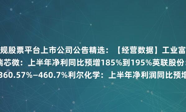 正规股票平台上市公司公告精选：【经营数据】工业富联二季度净利润预增约五成瑞芯微：上半年净利同比预增185%到195%英联股份：上半年净利同比预增360.57%—460.7%利尔化学：上半年净利润同比预增185.24%—196%邦基科技：上半年净利同比预增166.77%到200.91%川金诺：上半年净利同比预增152.25%—182.28%国力股份：上半年净利同比预增130.91%到158.08%皖