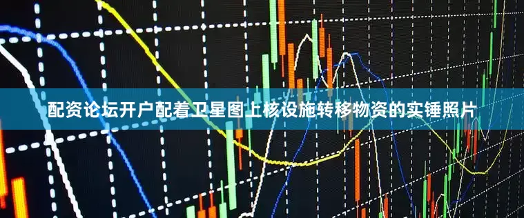 配资论坛开户配着卫星图上核设施转移物资的实锤照片