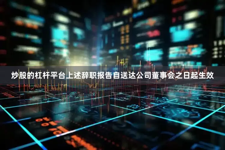 炒股的杠杆平台上述辞职报告自送达公司董事会之日起生效