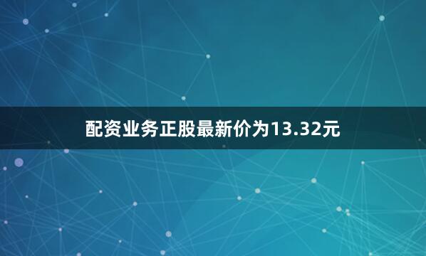 配资业务正股最新价为13.32元