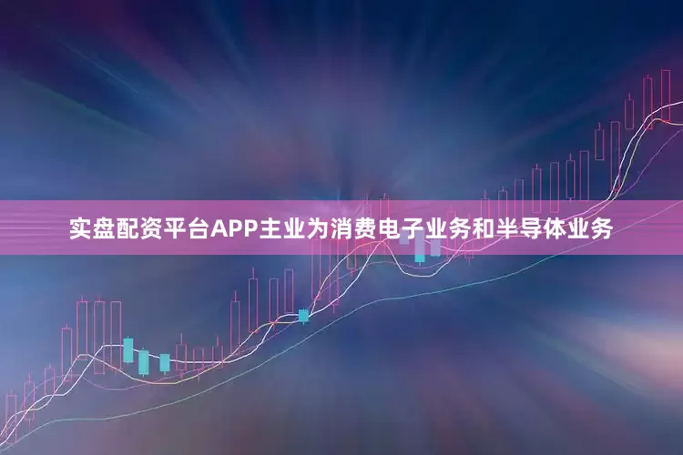 实盘配资平台APP主业为消费电子业务和半导体业务