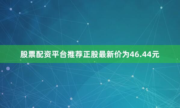 股票配资平台推荐正股最新价为46.44元