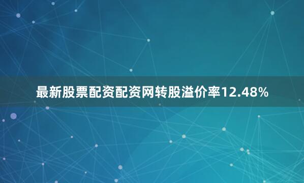 最新股票配资配资网转股溢价率12.48%