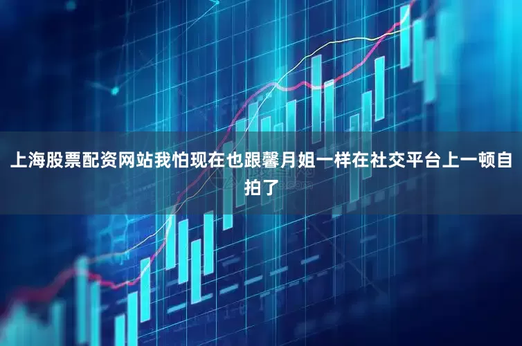 上海股票配资网站我怕现在也跟馨月姐一样在社交平台上一顿自拍了