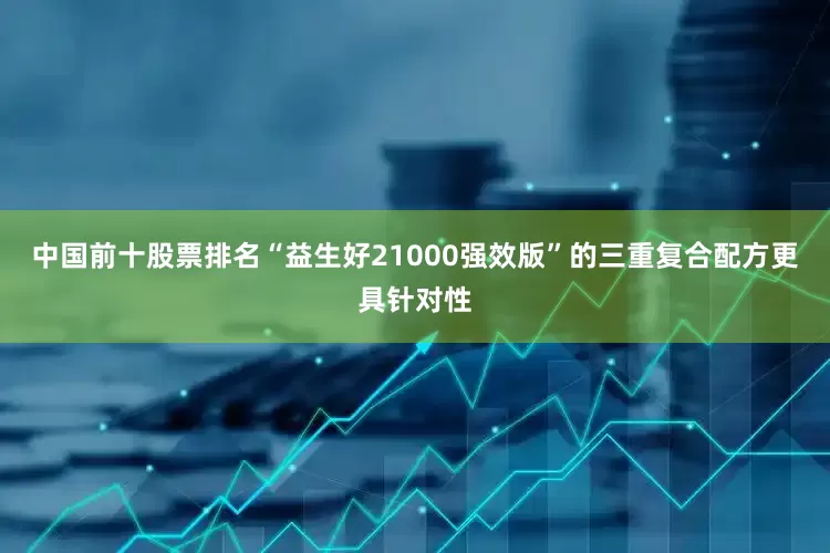 中国前十股票排名“益生好21000强效版”的三重复合配方更具针对性