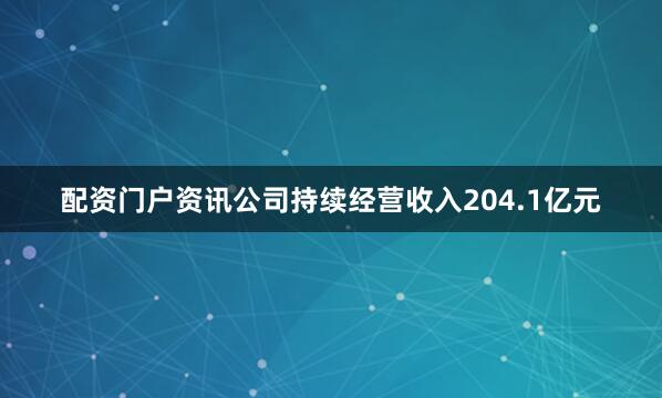 配资门户资讯公司持续经营收入204.1亿元