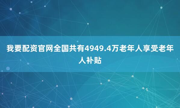 我要配资官网全国共有4949.4万老年人享受老年人补贴