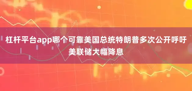 杠杆平台app哪个可靠美国总统特朗普多次公开呼吁美联储大幅降息