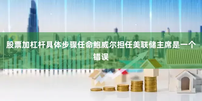 股票加杠杆具体步骤任命鲍威尔担任美联储主席是一个错误