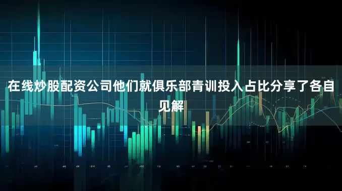 在线炒股配资公司他们就俱乐部青训投入占比分享了各自见解