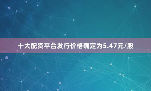 十大配资平台发行价格确定为5.47元/股