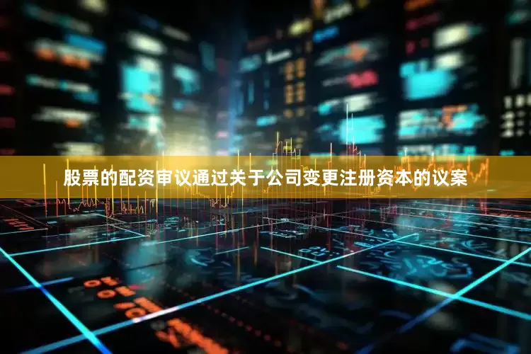 股票的配资审议通过关于公司变更注册资本的议案